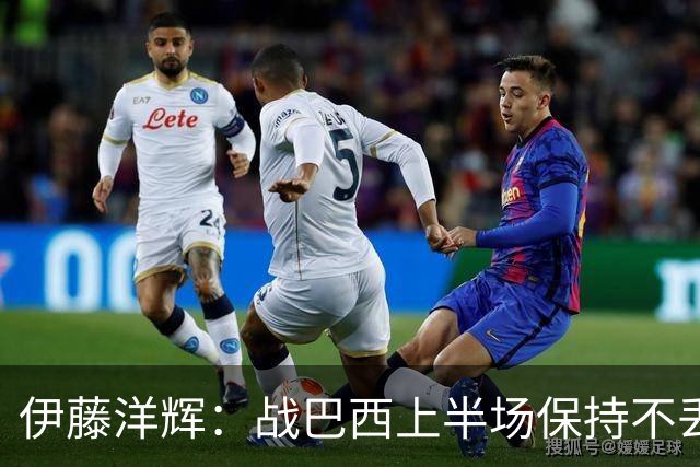 伊藤洋辉：战巴西上半场保持不丢球，下半场自然会有可乘之机
