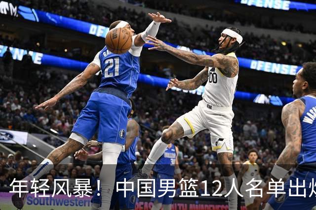 年轻风暴！中国男篮12人名单出炉，杨瀚森扛大旗，内线锋线很强